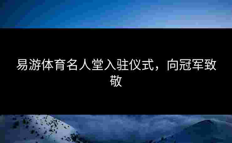 易游体育名人堂入驻仪式，向冠军致敬