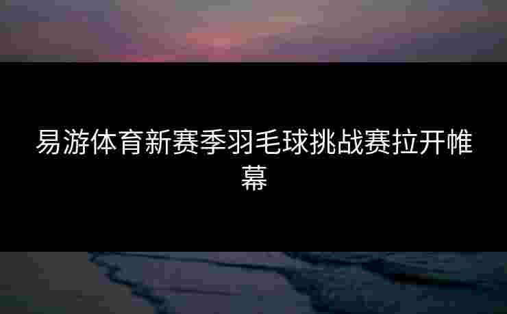 易游体育新赛季羽毛球挑战赛拉开帷幕