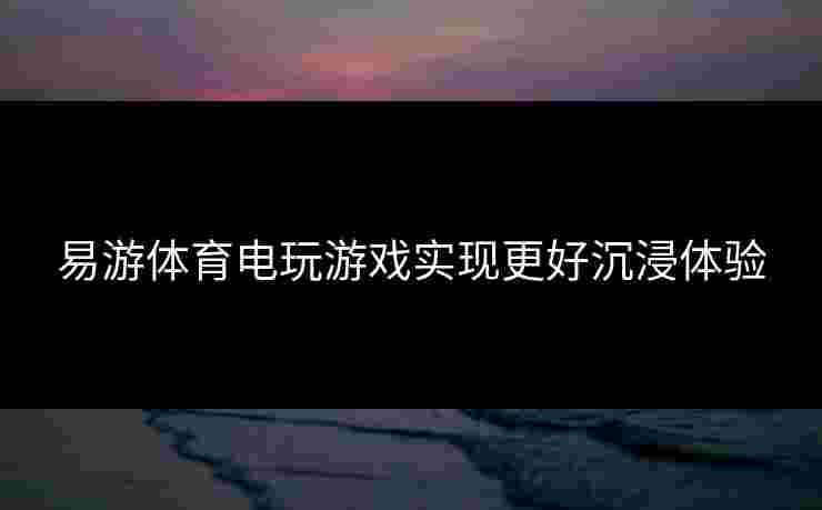 易游体育电玩游戏实现更好沉浸体验