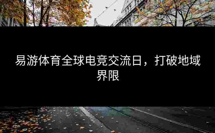 易游体育全球电竞交流日,打破地域界限 易游体育全球电竞交流日,打破地域界限