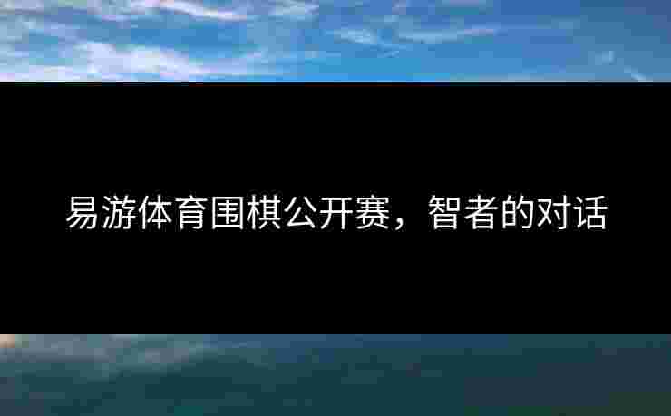 易游体育围棋公开赛,智者的对话 易游体育围棋公开赛,智者的对话
