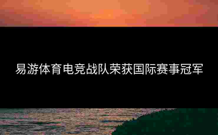 易游体育电竞战队荣获国际赛事冠军