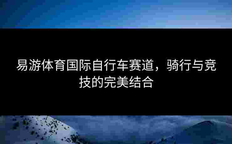 易游体育国际自行车赛道,骑行与竞技的完美结合 易游体育国际自行车赛道,骑行与竞技的完美结合