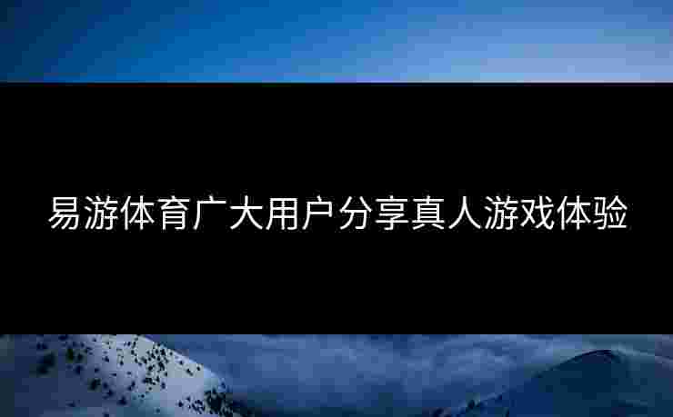 易游体育广大用户分享真人游戏体验