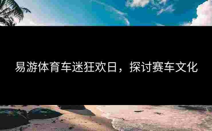 易游体育车迷狂欢日，探讨赛车文化