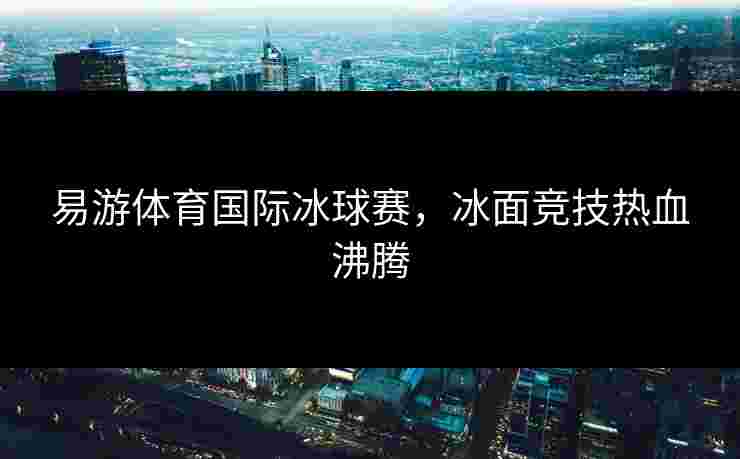 易游体育国际冰球赛，冰面竞技热血沸腾