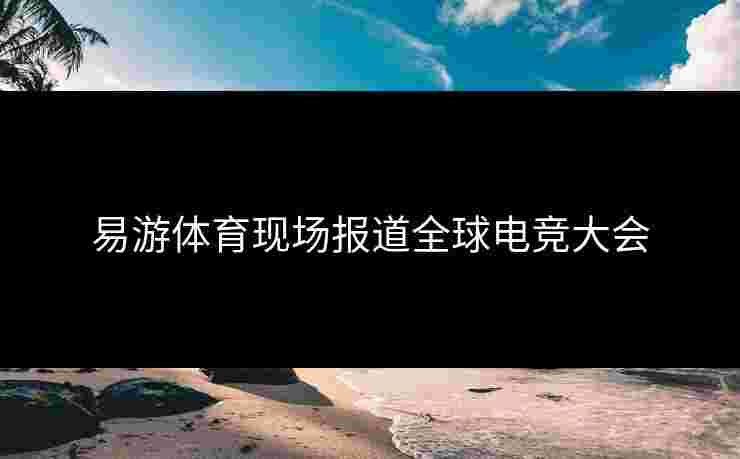 易游体育现场报道全球电竞大会