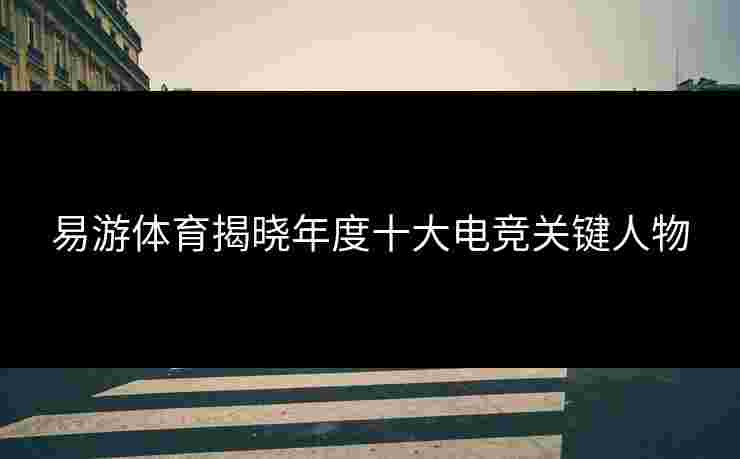 易游体育揭晓年度十大电竞关键人物