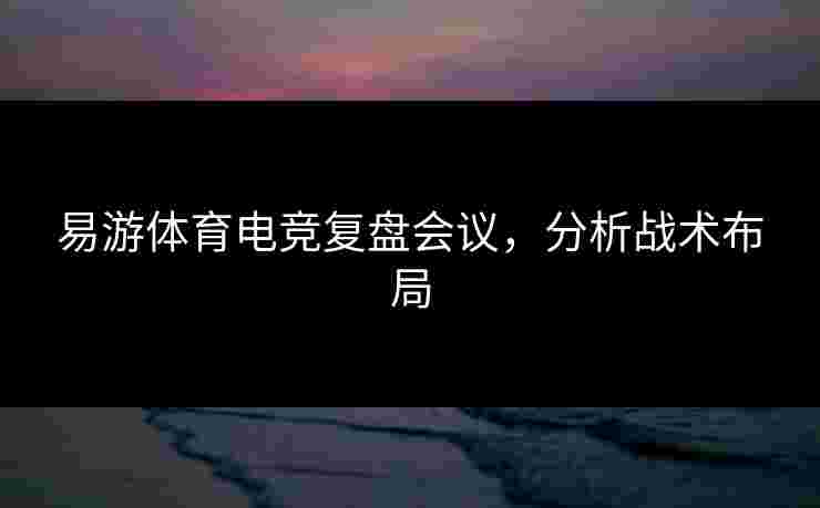 易游体育电竞复盘会议,分析战术布局 易游体育电竞复盘会议,分析战术布局