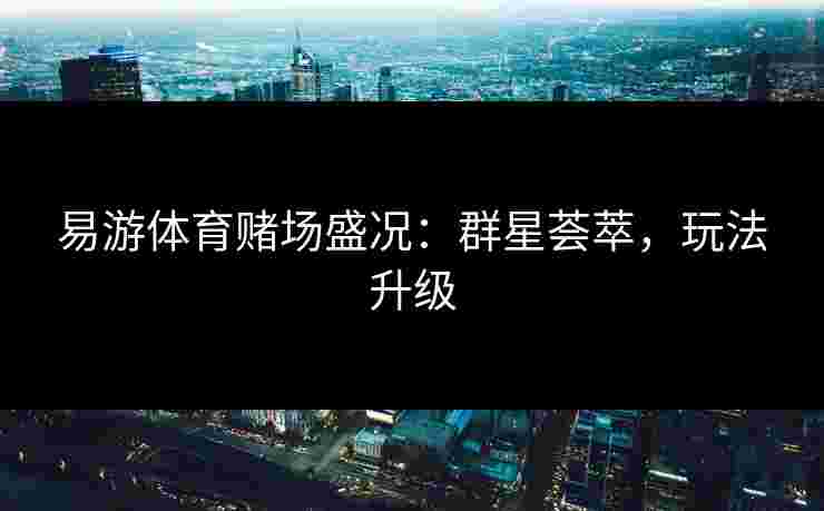 易游体育赌场盛况：群星荟萃，玩法升级